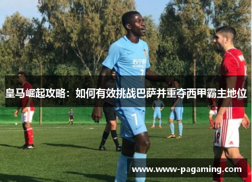 皇马崛起攻略：如何有效挑战巴萨并重夺西甲霸主地位