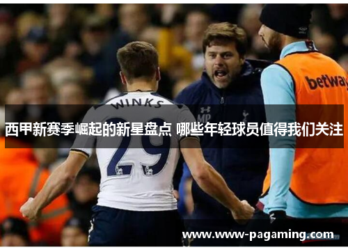 西甲新赛季崛起的新星盘点 哪些年轻球员值得我们关注