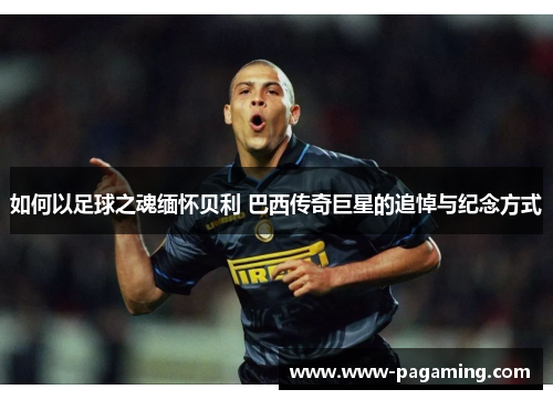 如何以足球之魂缅怀贝利 巴西传奇巨星的追悼与纪念方式