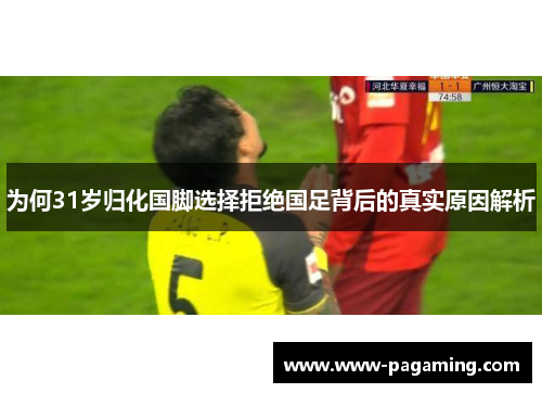 为何31岁归化国脚选择拒绝国足背后的真实原因解析