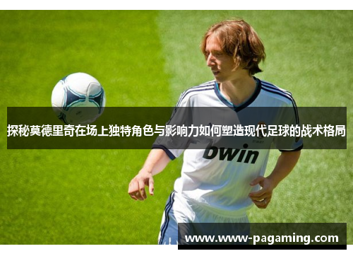 探秘莫德里奇在场上独特角色与影响力如何塑造现代足球的战术格局