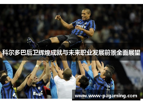 科尔多巴后卫辉煌成就与未来职业发展前景全面展望