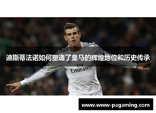 迪斯蒂法诺如何塑造了皇马的辉煌地位和历史传承