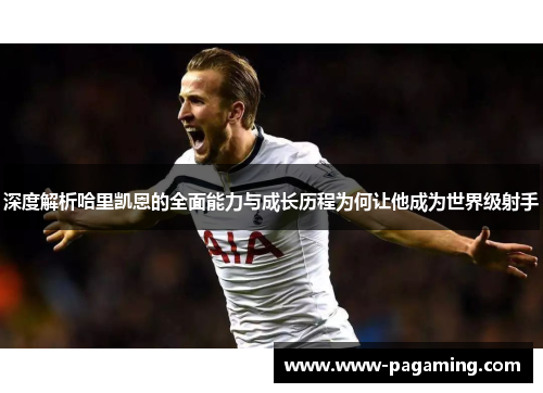 深度解析哈里凯恩的全面能力与成长历程为何让他成为世界级射手