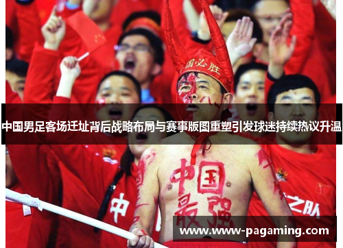 中国男足客场迁址背后战略布局与赛事版图重塑引发球迷持续热议升温