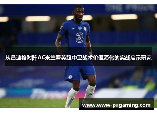 从吕迪格对阵AC米兰看英超中卫战术价值演化的实战启示研究