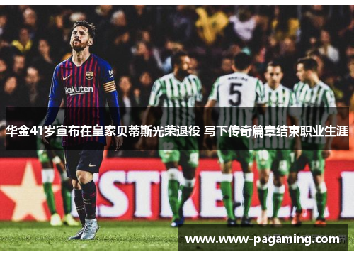 华金41岁宣布在皇家贝蒂斯光荣退役 写下传奇篇章结束职业生涯