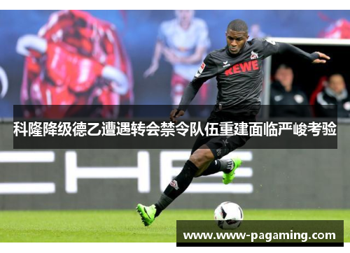 科隆降级德乙遭遇转会禁令队伍重建面临严峻考验